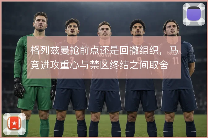 格列兹曼抢前点还是回撤组织,马竞进攻重心与禁区终结之间取舍