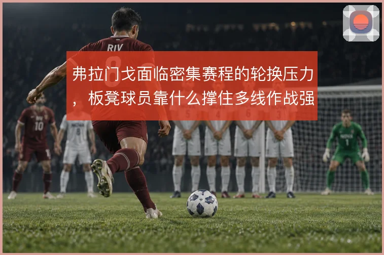 弗拉门戈面临密集赛程的轮换压力,板凳球员靠什么撑住多线作战强度