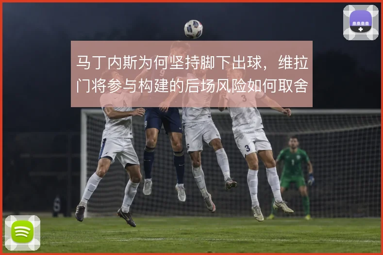 马丁内斯为何坚持脚下出球,维拉门将参与构建的后场风险如何取舍