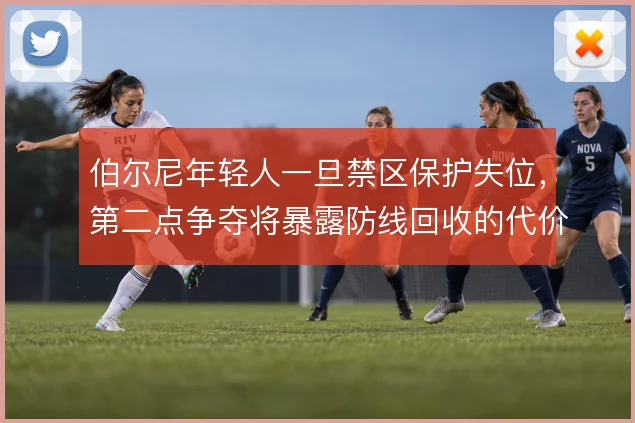 伯尔尼年轻人一旦禁区保护失位，第二点争夺将暴露防线回收的代价