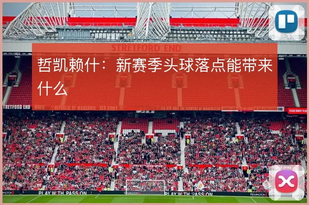 哲凯赖什：新赛季头球落点能带来什么