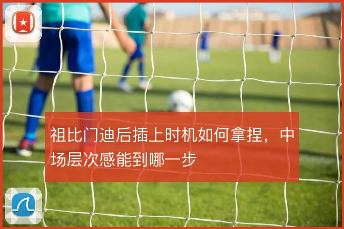 祖比门迪后插上时机如何拿捏,中场层次感能到哪一步