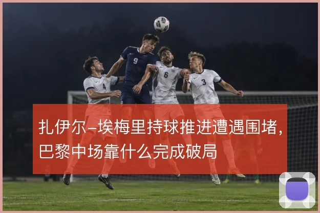 扎伊尔-埃梅里持球推进遭遇围堵，巴黎中场靠什么完成破局