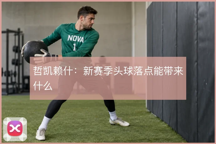 哲凯赖什：新赛季头球落点能带来什么
