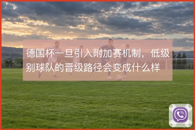 德国杯一旦引入附加赛机制，低级别球队的晋级路径会变成什么样