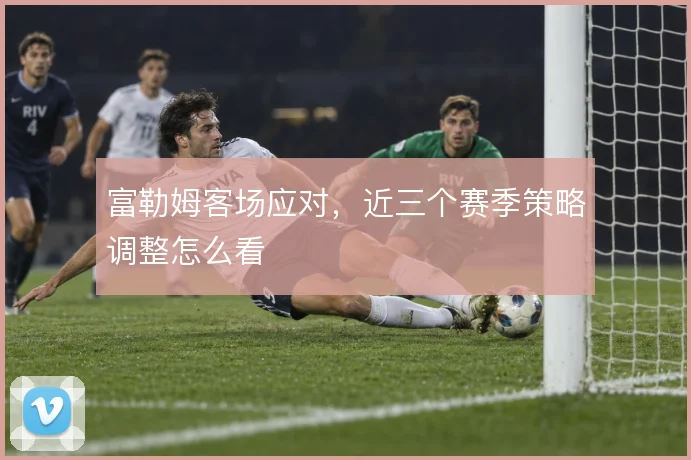 富勒姆客场应对，近三个赛季策略调整怎么看