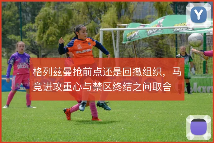 格列兹曼抢前点还是回撤组织，马竞进攻重心与禁区终结之间取舍