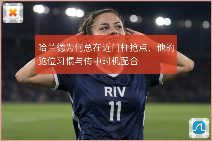哈兰德为何总在近门柱抢点,他的跑位习惯与传中时机配合