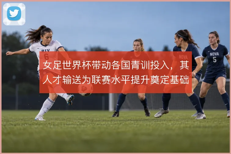 女足世界杯带动各国青训投入，其人才输送为联赛水平提升奠定基础