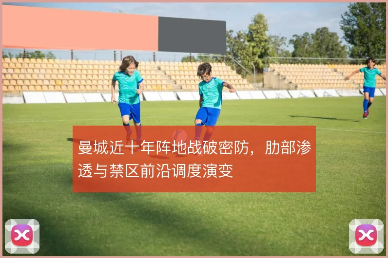 曼城近十年阵地战破密防，肋部渗透与禁区前沿调度演变