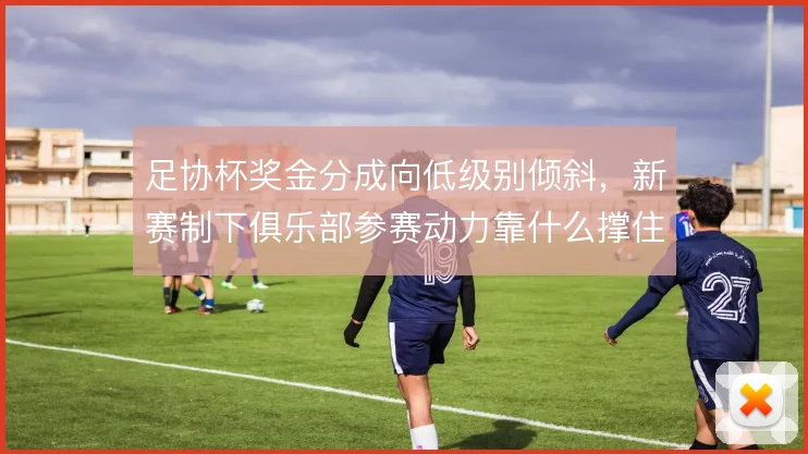 足协杯奖金分成向低级别倾斜，新赛制下俱乐部参赛动力靠什么撑住
