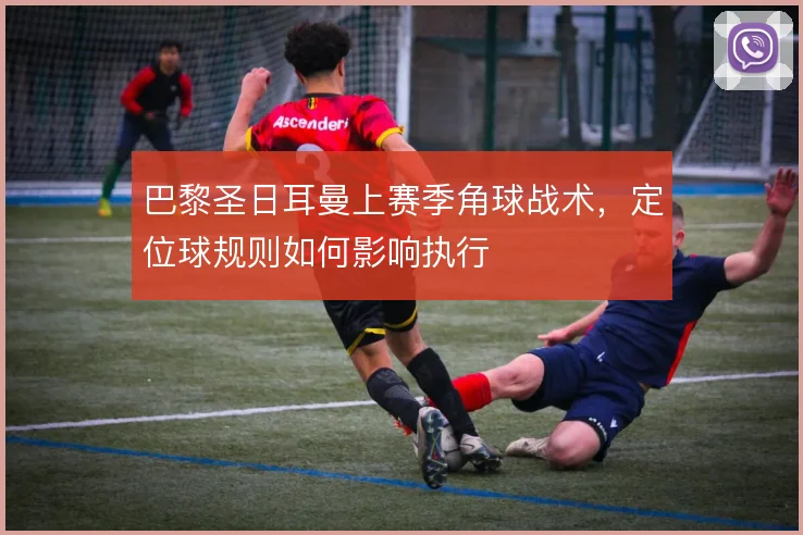 巴黎圣日耳曼上赛季角球战术，定位球规则如何影响执行