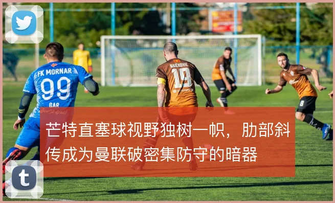 芒特直塞球视野独树一帜，肋部斜传成为曼联破密集防守的暗器